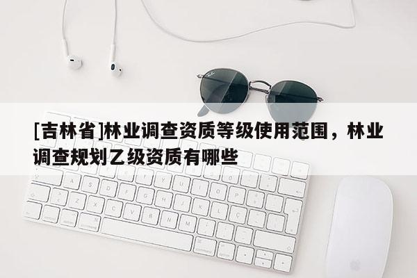 [吉林省]林業調查資質等級使用范圍，林業調查規劃乙級資質有哪些