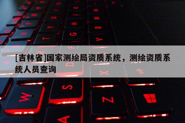 [吉林省]國家測繪局資質系統，測繪資質系統人員查詢