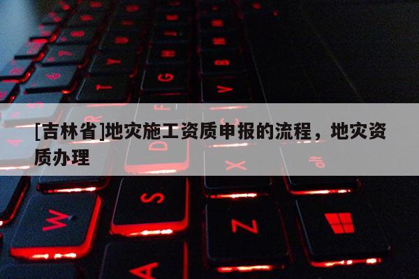 [吉林省]地災施工資質(zhì)申報的流程，地災資質(zhì)辦理