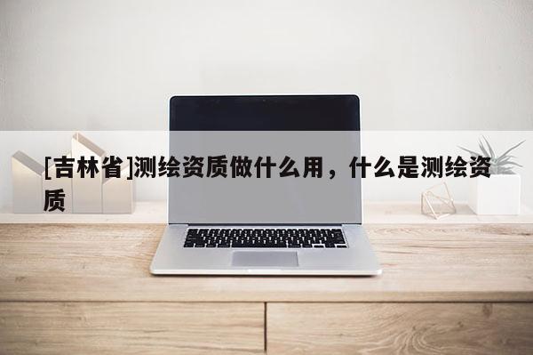 [吉林省]測繪資質做什么用，什么是測繪資質