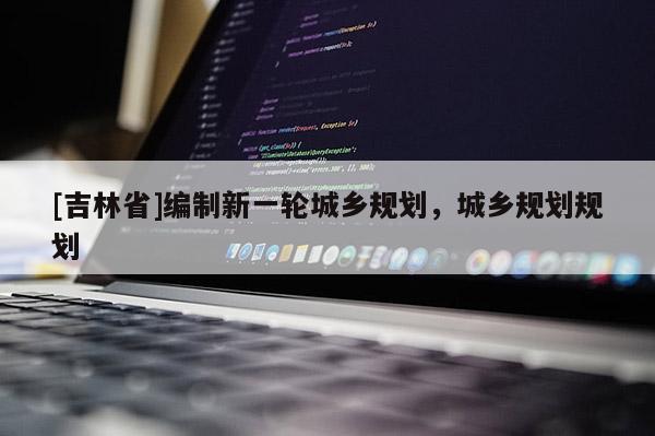 [吉林省]編制新一輪城鄉(xiāng)規(guī)劃，城鄉(xiāng)規(guī)劃規(guī)劃