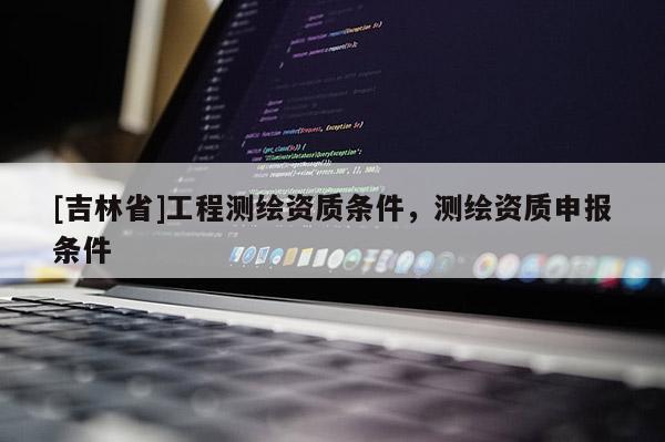 [吉林省]工程測繪資質條件，測繪資質申報條件