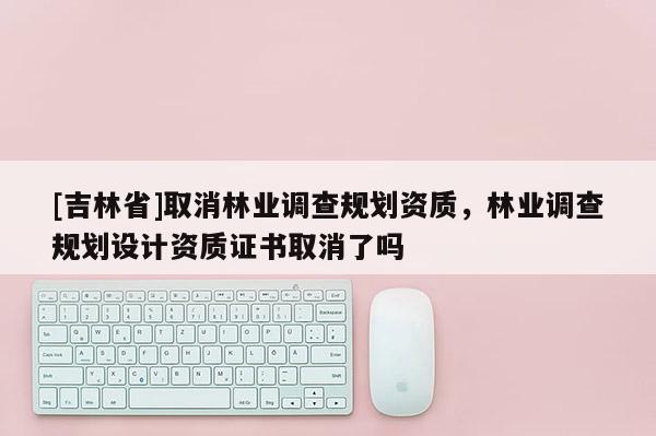[吉林省]取消林業調查規劃資質，林業調查規劃設計資質證書取消了嗎