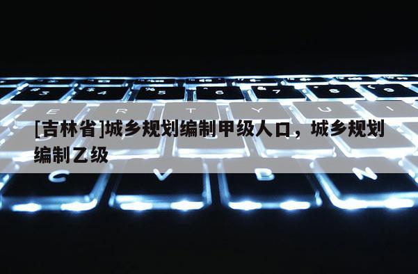 [吉林省]城鄉規劃編制甲級人口，城鄉規劃編制乙級