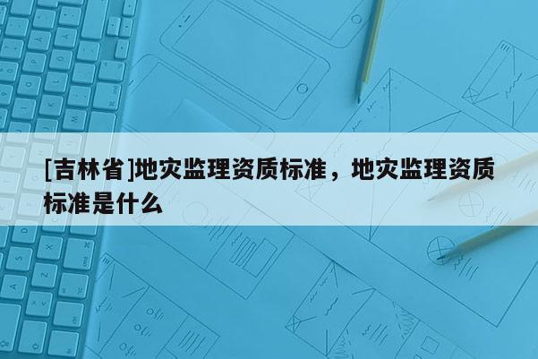[吉林省]地災監理資質標準，地災監理資質標準是什么