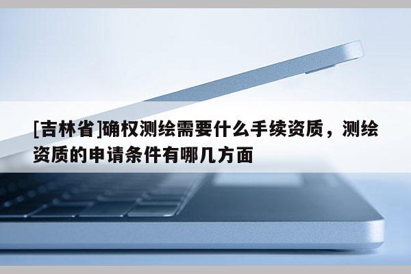 [吉林省]確權測繪需要什么手續資質，測繪資質的申請條件有哪幾方面