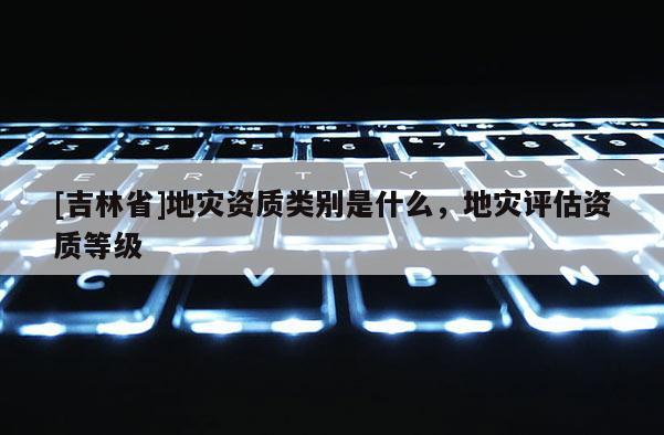 [吉林省]地災資質類別是什么，地災評估資質等級