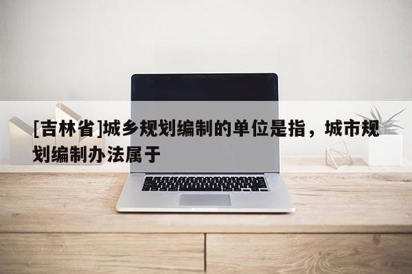[吉林省]城鄉規劃編制的單位是指，城市規劃編制辦法屬于
