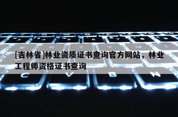 [吉林省]林業資質證書查詢官方網站，林業工程師資格證書查詢