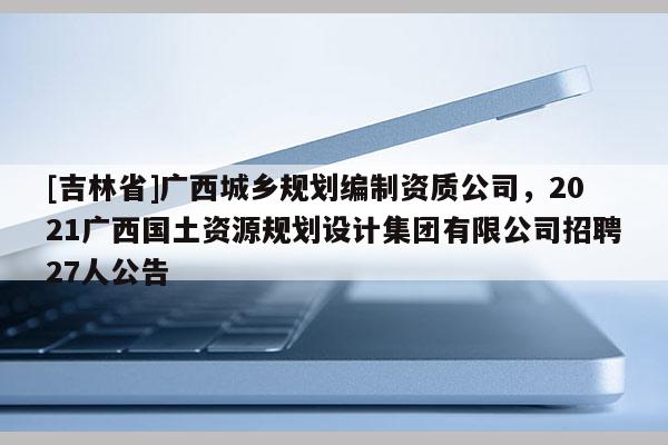 [吉林省]廣西城鄉規劃編制資質公司，2021廣西國土資源規劃設計集團有限公司招聘27人公告