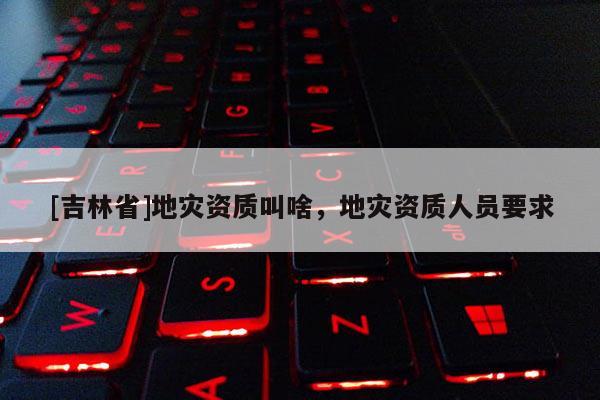 [吉林省]地災資質叫啥，地災資質人員要求