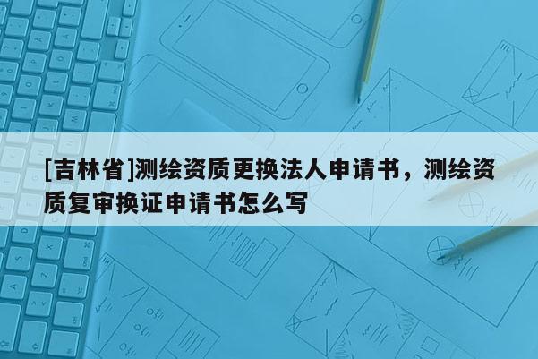 [吉林省]測繪資質更換法人申請書，測繪資質復審換證申請書怎么寫