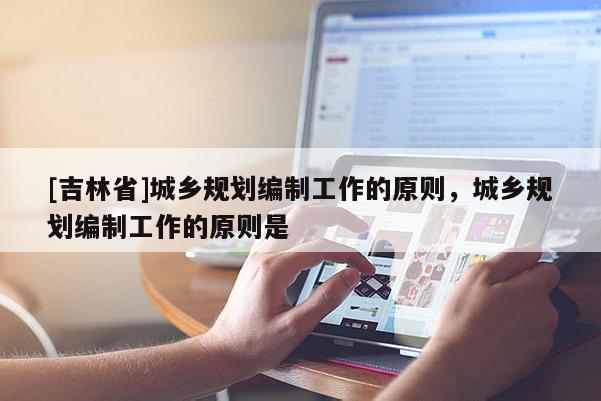 [吉林省]城鄉(xiāng)規(guī)劃編制工作的原則，城鄉(xiāng)規(guī)劃編制工作的原則是