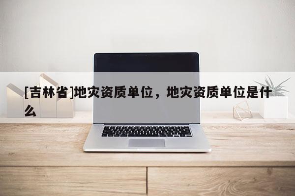 [吉林省]地災資質單位，地災資質單位是什么