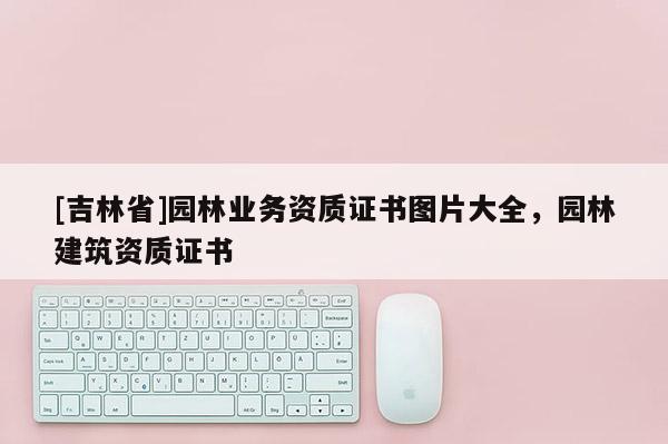 [吉林省]園林業(yè)務(wù)資質(zhì)證書圖片大全，園林建筑資質(zhì)證書