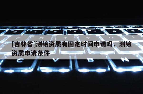 [吉林省]測(cè)繪資質(zhì)有固定時(shí)間申請(qǐng)嗎，測(cè)繪資質(zhì)申請(qǐng)條件