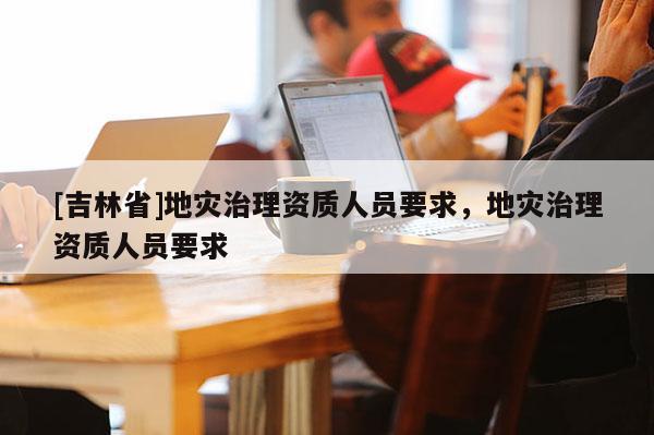 [吉林省]地災治理資質(zhì)人員要求，地災治理資質(zhì)人員要求