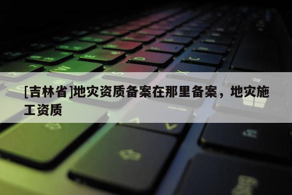 [吉林省]地災資質備案在那里備案，地災施工資質
