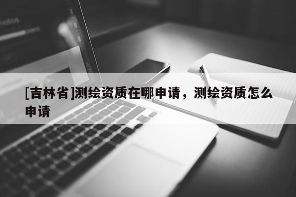[吉林省]測繪資質在哪申請，測繪資質怎么申請