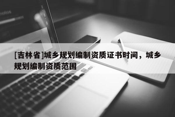 [吉林省]城鄉規劃編制資質證書時間，城鄉規劃編制資質范圍