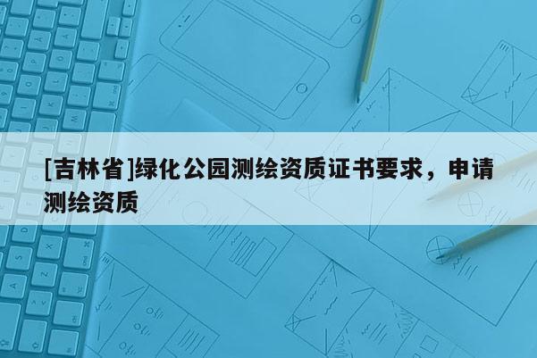 [吉林省]綠化公園測繪資質證書要求，申請測繪資質