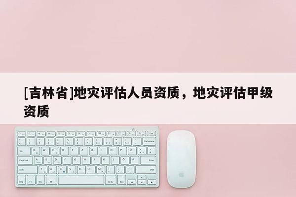 [吉林省]地災評估人員資質，地災評估甲級資質