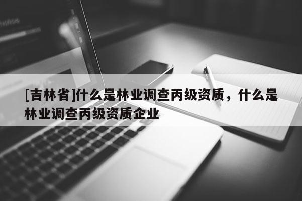 [吉林省]什么是林業調查丙級資質，什么是林業調查丙級資質企業