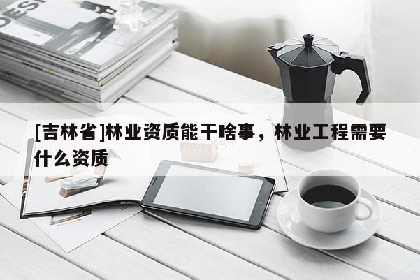 [吉林省]林業資質能干啥事，林業工程需要什么資質