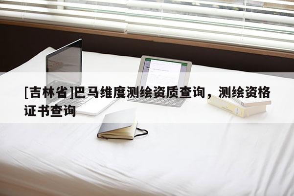 [吉林省]巴馬維度測繪資質查詢，測繪資格證書查詢