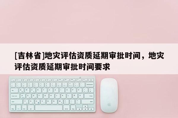 [吉林省]地災評估資質延期審批時間，地災評估資質延期審批時間要求