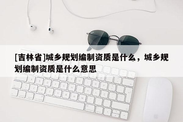 [吉林省]城鄉規劃編制資質是什么，城鄉規劃編制資質是什么意思