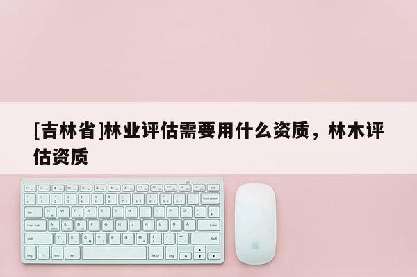 [吉林省]林業評估需要用什么資質，林木評估資質
