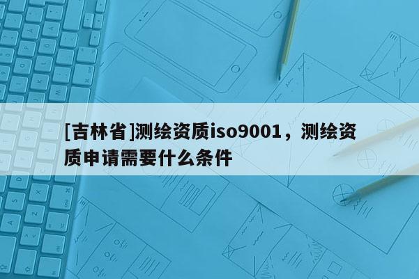 [吉林省]測繪資質iso9001，測繪資質申請需要什么條件