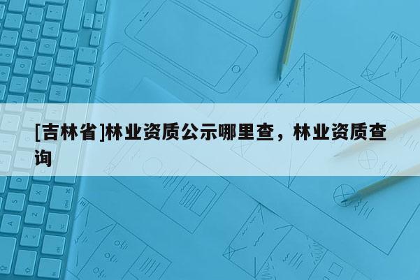 [吉林省]林業(yè)資質(zhì)公示哪里查，林業(yè)資質(zhì)查詢