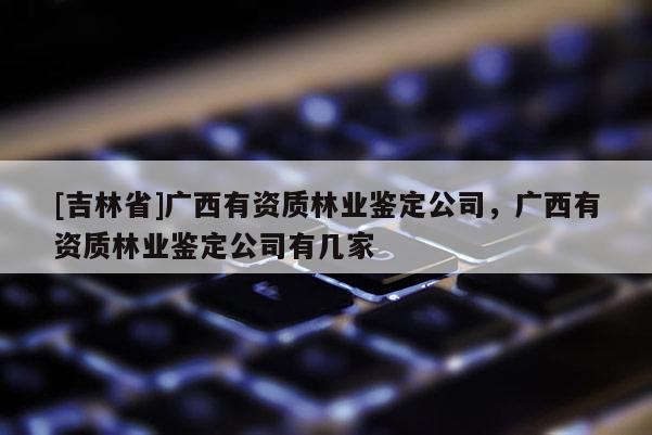 [吉林省]廣西有資質林業鑒定公司，廣西有資質林業鑒定公司有幾家