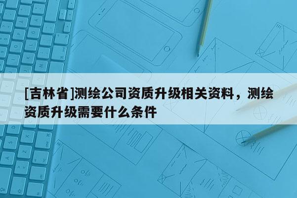 [吉林省]測(cè)繪公司資質(zhì)升級(jí)相關(guān)資料，測(cè)繪資質(zhì)升級(jí)需要什么條件