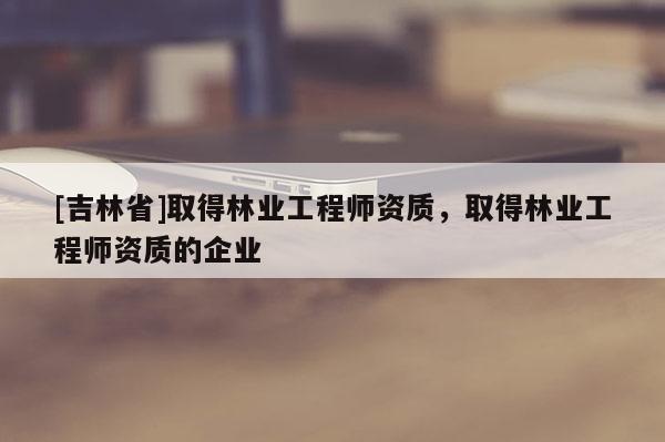 [吉林省]取得林業(yè)工程師資質(zhì)，取得林業(yè)工程師資質(zhì)的企業(yè)