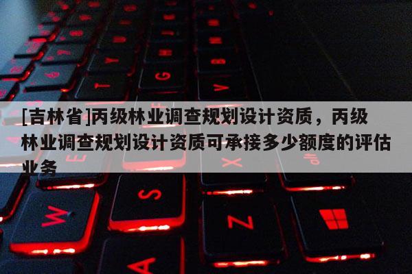[吉林省]丙級林業調查規劃設計資質，丙級林業調查規劃設計資質可承接多少額度的評估業務