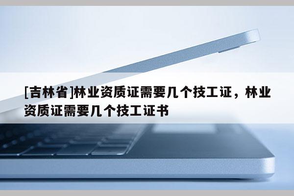 [吉林省]林業資質證需要幾個技工證，林業資質證需要幾個技工證書