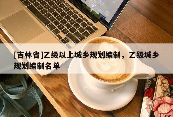 [吉林省]乙級以上城鄉(xiāng)規(guī)劃編制，乙級城鄉(xiāng)規(guī)劃編制名單