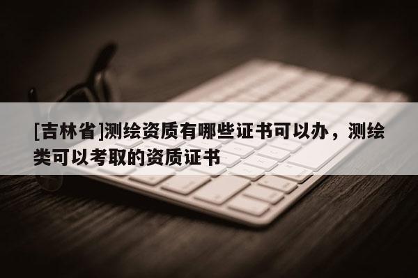 [吉林省]測繪資質有哪些證書可以辦，測繪類可以考取的資質證書