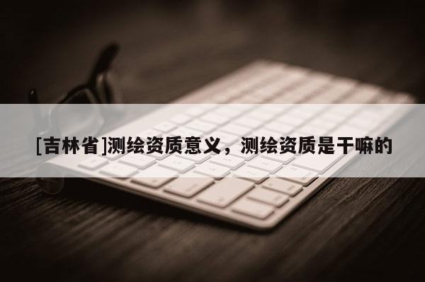 [吉林省]測繪資質意義，測繪資質是干嘛的