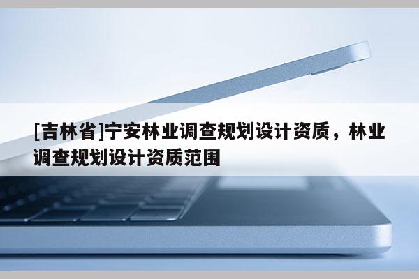 [吉林省]寧安林業調查規劃設計資質，林業調查規劃設計資質范圍