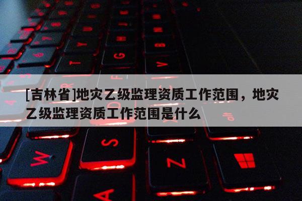 [吉林省]地災乙級監理資質工作范圍，地災乙級監理資質工作范圍是什么