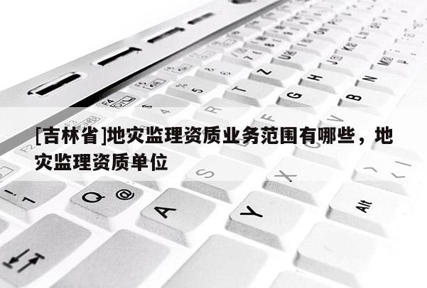 [吉林省]地災監理資質業務范圍有哪些，地災監理資質單位