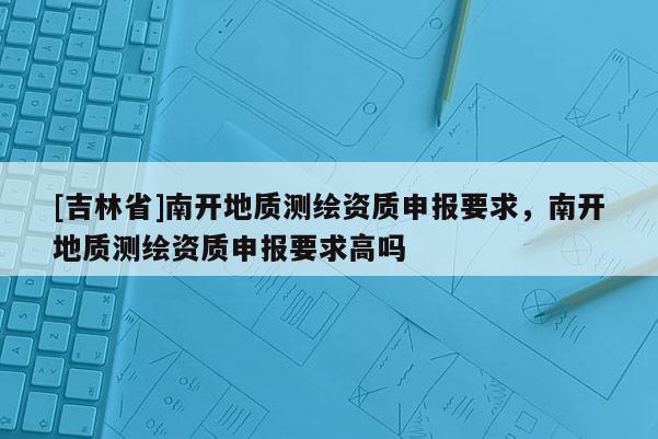 [吉林省]南開地質測繪資質申報要求，南開地質測繪資質申報要求高嗎
