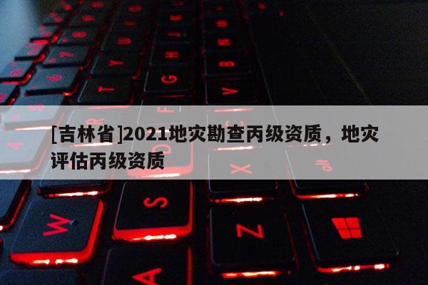 [吉林省]2021地災(zāi)勘查丙級(jí)資質(zhì)，地災(zāi)評(píng)估丙級(jí)資質(zhì)