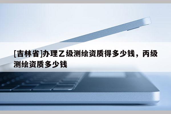 [吉林省]辦理乙級測繪資質得多少錢，丙級測繪資質多少錢