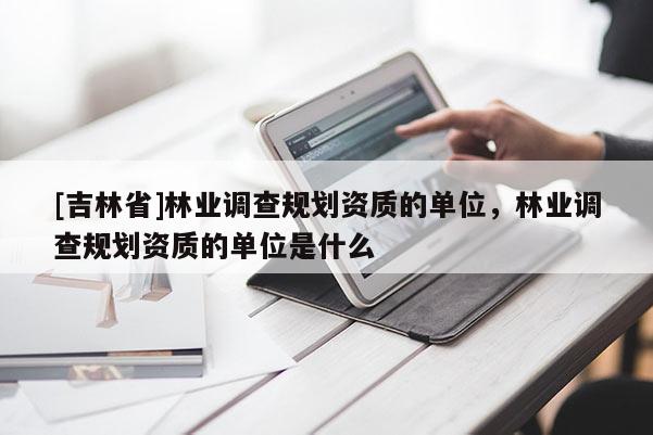 [吉林省]林業調查規劃資質的單位，林業調查規劃資質的單位是什么