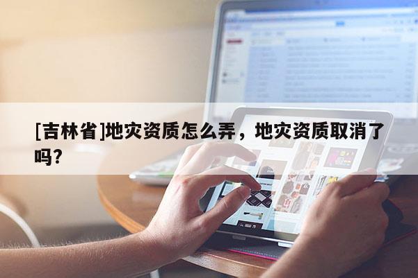 [吉林省]地災(zāi)資質(zhì)怎么弄，地災(zāi)資質(zhì)取消了嗎?